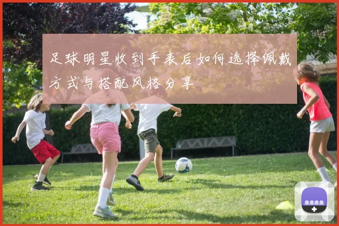 足球明星收到手表后如何选择佩戴方式与搭配风格分享