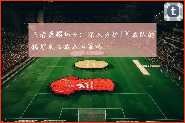 王者荣耀热议：深入分析JDG战队的精彩反击战术与策略