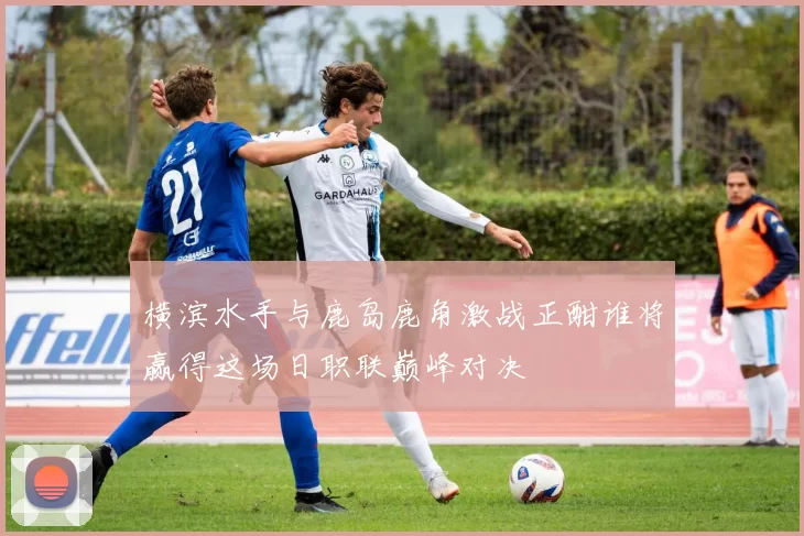 横滨水手与鹿岛鹿角激战正酣谁将赢得这场日职联巅峰对决